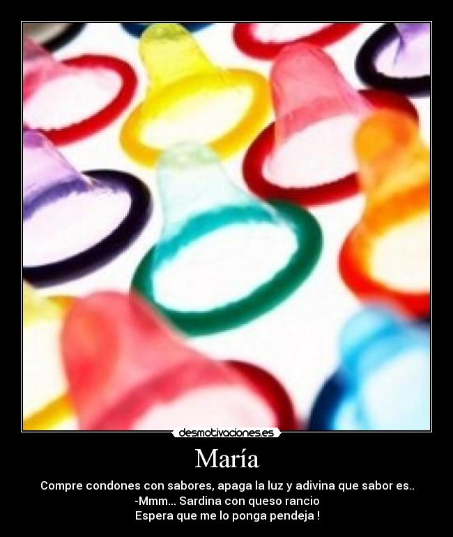 María - Compre condones con sabores, apaga la luz y adivina que sabor es..
-Mmm... Sardina con queso rancio
Espera que me lo ponga pendeja !