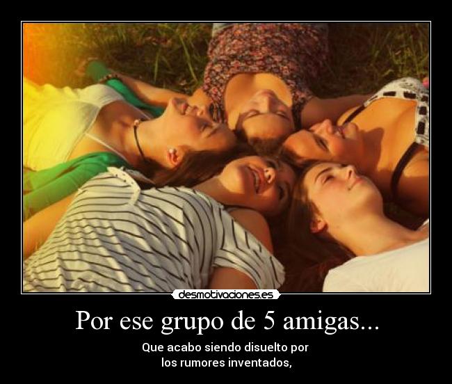Por ese grupo de 5 amigas... - Que acabo siendo disuelto por
los rumores inventados,