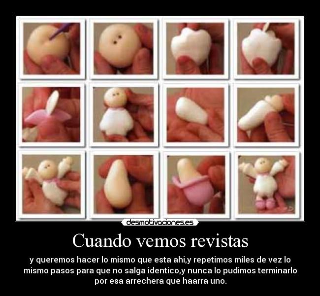 Cuando vemos revistas - y queremos hacer lo mismo que esta ahi,y repetimos miles de vez lo
mismo pasos para que no salga identico,y nunca lo pudimos terminarlo
por esa arrechera que haarra uno.