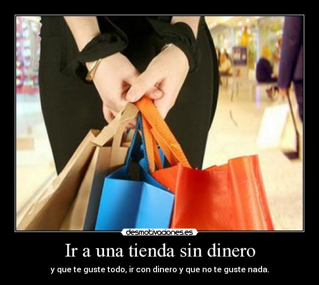 Ir a una tienda sin dinero - y que te guste todo, ir con dinero y que no te guste nada.