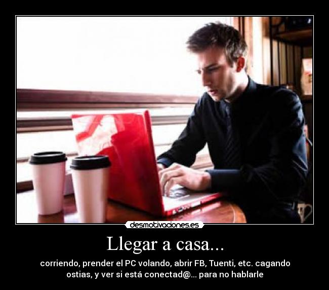 Llegar a casa... - corriendo, prender el PC volando, abrir FB, Tuenti, etc. cagando
ostias, y ver si está conectad@... para no hablarle