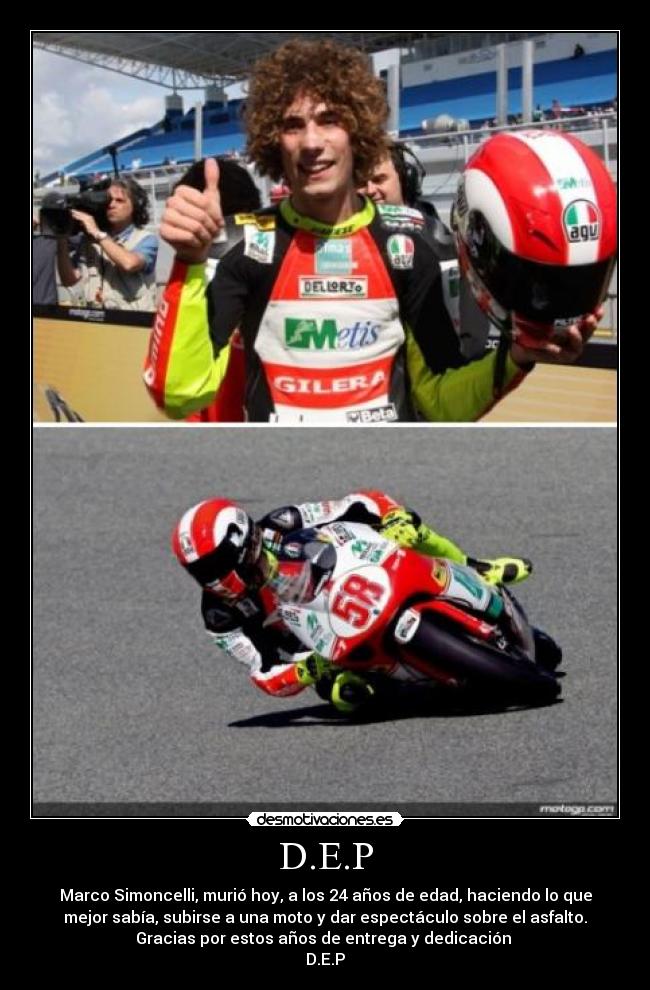 D.E.P - Marco Simoncelli, murió hoy, a los 24 años de edad, haciendo lo que
mejor sabía, subirse a una moto y dar espectáculo sobre el asfalto.
Gracias por estos años de entrega y dedicación
D.E.P