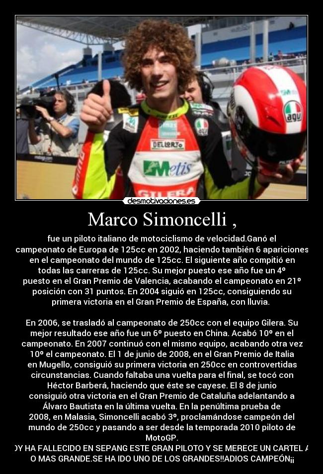 Marco Simoncelli , - fue un piloto italiano de motociclismo de velocidad.Ganó el
campeonato de Europa de 125cc en 2002, haciendo también 6 apariciones
en el campeonato del mundo de 125cc. El siguiente año compitió en
todas las carreras de 125cc. Su mejor puesto ese año fue un 4º
puesto en el Gran Premio de Valencia, acabando el campeonato en 21º
posición con 31 puntos. En 2004 siguió en 125cc, consiguiendo su
primera victoria en el Gran Premio de España, con lluvia. 

En 2006, se trasladó al campeonato de 250cc con el equipo Gilera. Su
mejor resultado ese año fue un 6º puesto en China. Acabó 10º en el
campeonato. En 2007 continuó con el mismo equipo, acabando otra vez
10º el campeonato. El 1 de junio de 2008, en el Gran Premio de Italia
en Mugello, consiguió su primera victoria en 250cc en controvertidas
circunstancias. Cuando faltaba una vuelta para el final, se tocó con
Héctor Barberá, haciendo que éste se cayese. El 8 de junio
consiguió otra victoria en el Gran Premio de Cataluña adelantando a
Álvaro Bautista en la última vuelta. En la penúltima prueba de
2008, en Malasia, Simoncelli acabó 3º, proclamándose campeón del
mundo de 250cc y pasando a ser desde la temporada 2010 piloto de
MotoGP.
HOY HA FALLECIDO EN SEPANG ESTE GRAN PILOTO Y SE MERECE UN CARTEL ASI
O MAS GRANDE.SE HA IDO UNO DE LOS GRANDES!!ADIOS CAMPEÓN¡¡
