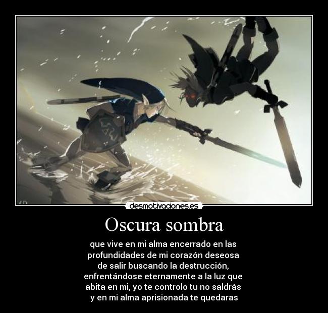 Oscura sombra - que vive en mi alma encerrado en las
profundidades de mi corazón deseosa
de salir buscando la destrucción,
enfrentándose eternamente a la luz que
abita en mi, yo te controlo tu no saldrás
y en mi alma aprisionada te quedaras
