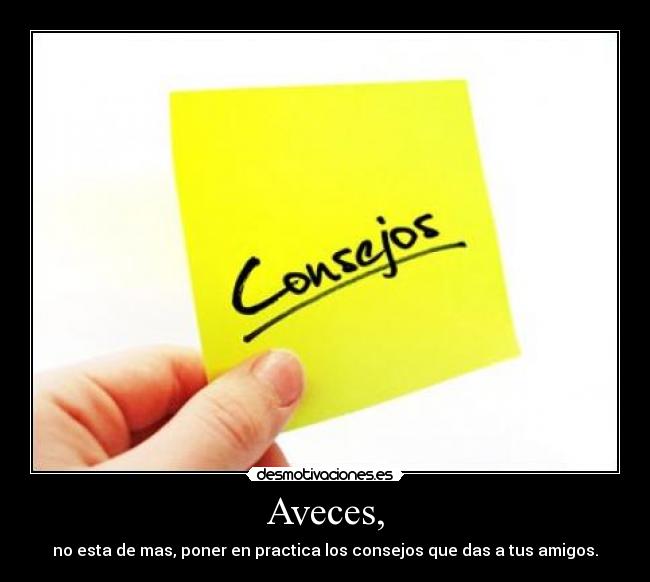 Aveces, - no esta de mas, poner en practica los consejos que das a tus amigos.