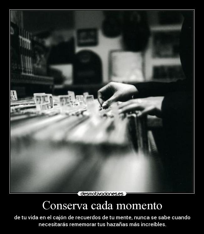 Conserva cada momento - de tu vida en el cajón de recuerdos de tu mente, nunca se sabe cuando
necesitarás rememorar tus hazañas más increíbles.