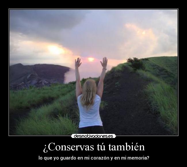 ¿Conservas tú también - lo que yo guardo en mi corazón y en mi memoria?