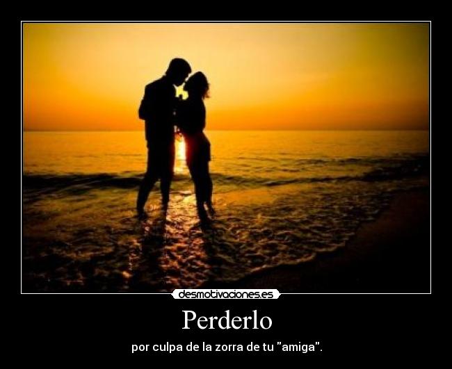 Perderlo - por culpa de la zorra de tu amiga.