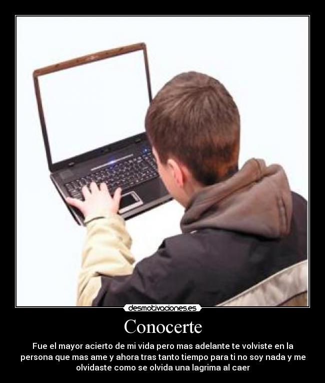 Conocerte - Fue el mayor acierto de mi vida pero mas adelante te volviste en la
persona que mas ame y ahora tras tanto tiempo para ti no soy nada y me
olvidaste como se olvida una lagrima al caer