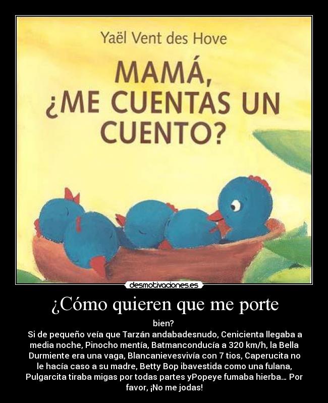 ¿Cómo quieren que me porte - bien?
Si de pequeño veía que Tarzán andabadesnudo, Cenicienta llegaba a
media noche, Pinocho mentía, Batmanconducía a 320 km/h, la Bella
Durmiente era una vaga, Blancanievesvivía con 7 tios, Caperucita no
le hacía caso a su madre, Betty Bop ibavestida como una fulana,
Pulgarcita tiraba migas por todas partes yPopeye fumaba hierba… Por
favor, ¡No me jodas!