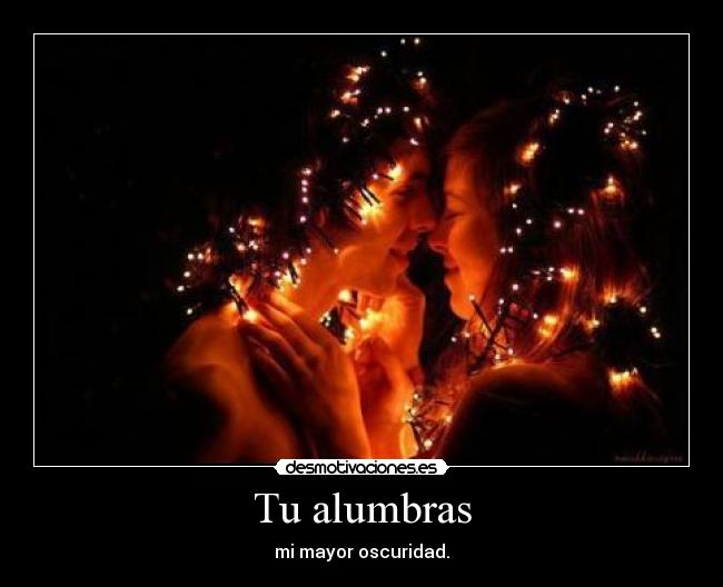 Tu alumbras - mi mayor oscuridad.