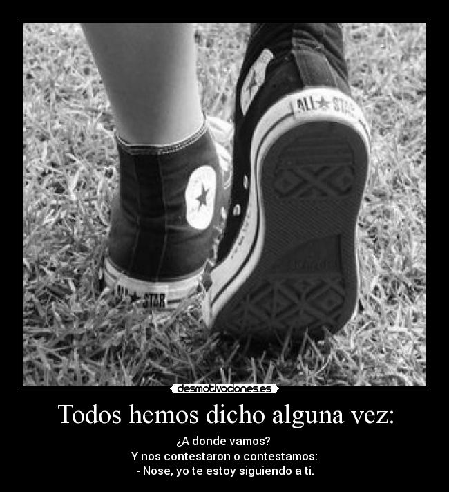 Todos hemos dicho alguna vez: - ¿A donde vamos?
Y nos contestaron o contestamos:
- Nose, yo te estoy siguiendo a ti.