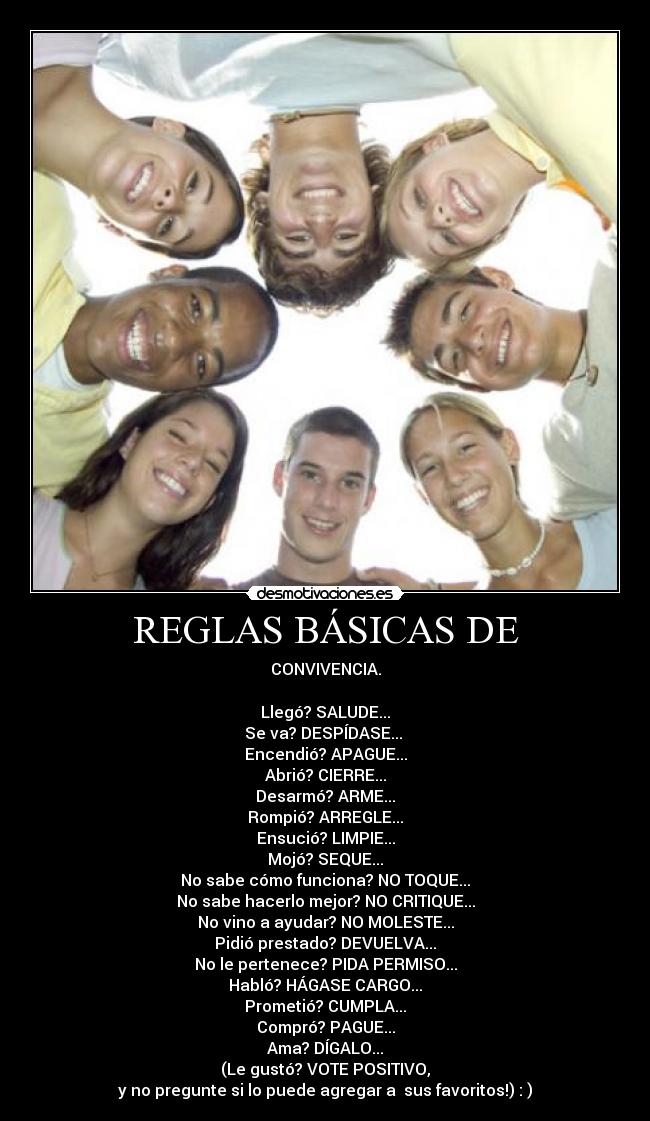 REGLAS BÁSICAS DE - CONVIVENCIA.

Llegó? SALUDE...
Se va? DESPÍDASE... 
Encendió? APAGUE...
Abrió? CIERRE...
Desarmó? ARME...
Rompió? ARREGLE...
Ensució? LIMPIE...
Mojó? SEQUE...
No sabe cómo funciona? NO TOQUE...
No sabe hacerlo mejor? NO CRITIQUE...
No vino a ayudar? NO MOLESTE...
Pidió prestado? DEVUELVA...
No le pertenece? PIDA PERMISO...
Habló? HÁGASE CARGO...
Prometió? CUMPLA...
Compró? PAGUE...
Ama? DÍGALO...
(Le gustó? VOTE POSITIVO,
y no pregunte si lo puede agregar a  sus favoritos!) : )