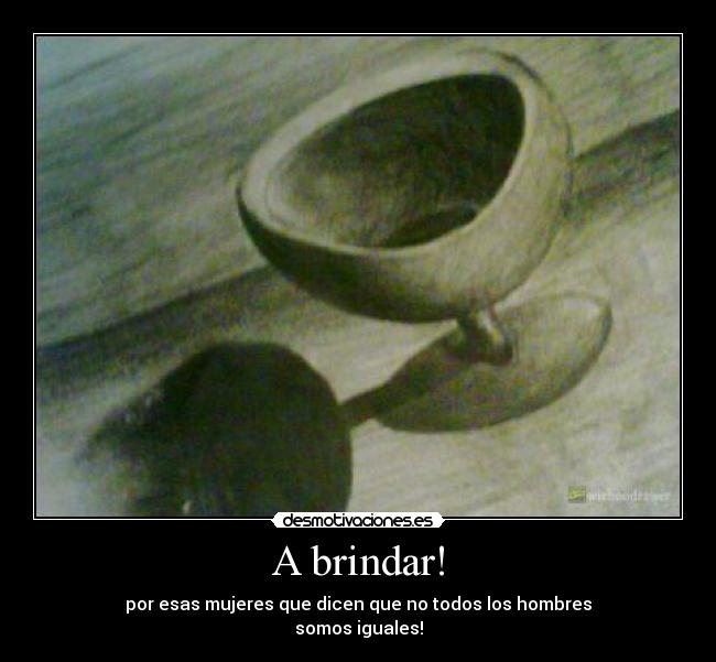 A brindar! - por esas mujeres que dicen que no todos los hombres
somos iguales!