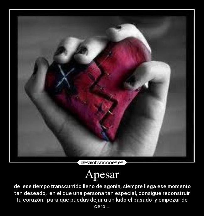 Apesar - de ese tiempo transcurrido lleno de agonia, siempre llega ese momento
tan deseado, en el que una persona tan especial, consigue reconstruir
tu corazón, para que puedas dejar a un lado el pasado y empezar de
cero....