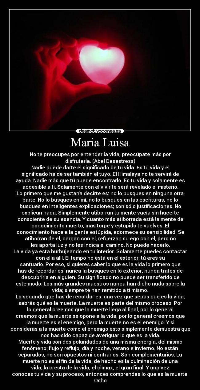 Maria Luisa - No te preocupes por entender la vida, preocúpate más por
disfrutarla. (Abel Desestress)
Nadie puede darte el significado de tu vida. Es tu vida y el
significado ha de ser también el tuyo. El Himalaya no te servirá de
ayuda. Nadie más que tú puede encontrarlo. Es tu vida y solamente es
accesible a ti. Solamente con el vivir te será revelado el misterio.
Lo primero que me gustaría decirte es: no lo busques en ninguna otra
parte. No lo busques en mí, no lo busques en las escrituras, no lo
busques en inteligentes explicaciones; son sólo justificaciones. No
explican nada. Simplemente atiborran tu mente vacía sin hacerte
consciente de su esencia. Y cuanto más atiborrada está la mente de
conocimiento muerto, más torpe y estúpido te vuelves. El
conocimiento hace a la gente estúpida, adormece su sensibilidad. Se
atiborran de él, cargan con él, refuerzan su ego con él, pero no
les aporta luz y no les indica el camino. No puede hacerlo.
La vida ya esta burbujeando en tu interior. Solamente puedes contactar
con ella allí. El tempo no está en el exterior; tú eres su
santuario. Por eso, si quieres saber lo que es la vida lo primero que
has de recordar es: nunca la busques en lo exterior, nunca trates de
descubrirla en alguien. Su significado no puede ser transferido de
este modo. Los más grandes maestros nunca han dicho nada sobre la
vida; siempre te han remitido a ti mismo.
Lo segundo que has de recordar es: una vez que sepas qué es la vida,
sabrás qué es la muerte. La muerte es parte del mismo proceso. Por
lo general creemos que la muerte llega al final, por lo general
creemos que la muerte se opone a la vida, por lo general creemos que
la muerte es el enemigo, pero la muerte no es el enemigo. Y si
consideras a la muerte como el enemigo esto simplemente demuestra que
nos has sido capaz de averiguar lo que es la vida.
Muerte y vida son dos polaridades de una misma energía, del mismo
fenómeno: flujo y reflujo, día y noche, verano e invierno. No están
separados, no son opuestos ni contrarios. Son complementarios. La
muerte no es el fin de la vida; de hecho es la culminación de una
vida, la cresta de la vida, el clímax, el gran final. Y una vez
conoces tu vida y su proceso, entonces comprendes lo que es la muerte.
Osho