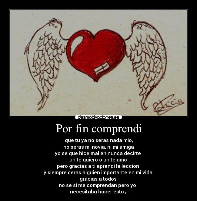 Por fin comprendi - que tu ya no seras nada mio,
no seras mi novia, ni mi amiga
yo se que hice mal en nunca decirte
un te quiero o un te amo
pero gracias a ti aprendi la leccion
y siempre seras alguien importante en mi vida
gracias a todos
no se si me comprendan pero yo
necesitaba hacer esto ¡¡