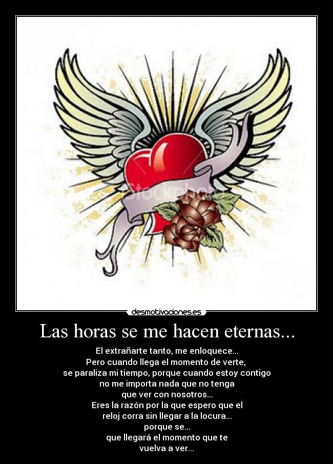 Las horas se me hacen eternas... - El extrañarte tanto, me enloquece...
Pero cuando llega el momento de verte,
se paraliza mi tiempo, porque cuando estoy contigo
no me importa nada que no tenga
que ver con nosotros...
Eres la razón por la que espero que el
reloj corra sin llegar a la locura...
porque se...
que llegará el momento que te
vuelva a ver...