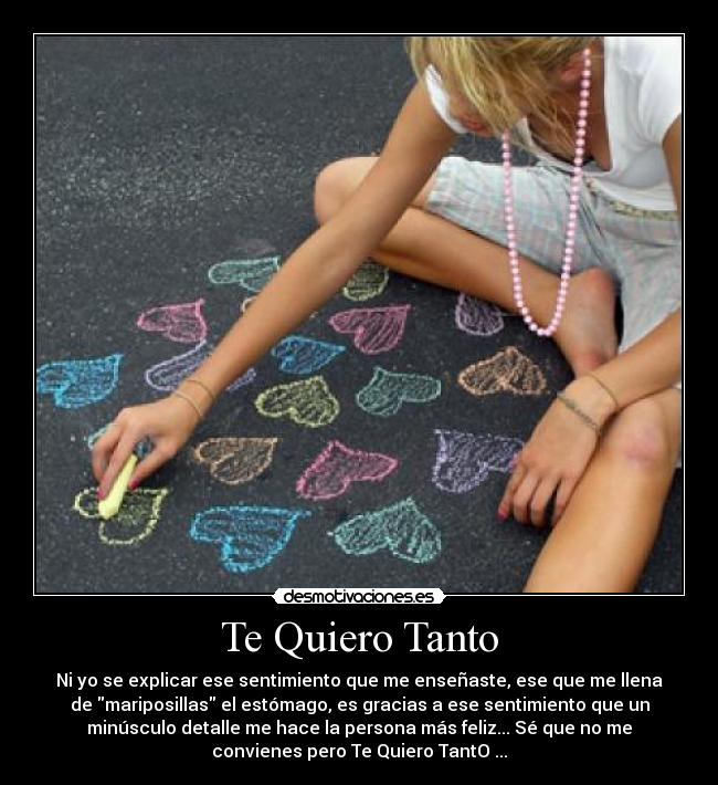 Te Quiero Tanto - Ni yo se explicar ese sentimiento que me enseñaste, ese que me llena
de mariposillas el estómago, es gracias a ese sentimiento que un
minúsculo detalle me hace la persona más feliz... Sé que no me
convienes pero Te Quiero TantO ...