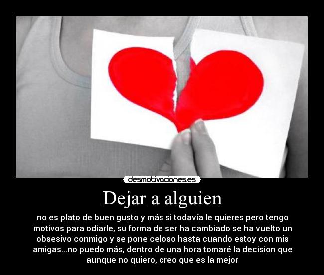 Dejar a alguien - no es plato de buen gusto y más si todavía le quieres pero tengo
motivos para odiarle, su forma de ser ha cambiado se ha vuelto un
obsesivo conmigo y se pone celoso hasta cuando estoy con mis
amigas...no puedo más, dentro de una hora tomaré la decision que
aunque no quiero, creo que es la mejor