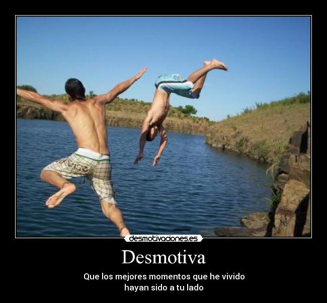 Desmotiva - Que los mejores momentos que he vivido
hayan sido a tu lado