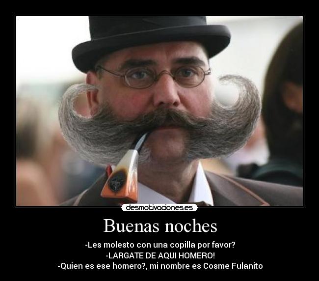 Buenas noches - -Les molesto con una copilla por favor?
-LARGATE DE AQUI HOMERO!
-Quien es ese homero?, mi nombre es Cosme Fulanito