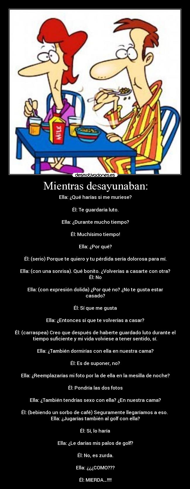 Mientras desayunaban: - Ella: ¿Qué harías si me muriese?

Él: Te guardaría luto.

Ella: ¿Durante mucho tiempo?

Él: Muchísimo tiempo!

Ella: ¿Por qué?

Él: (serio) Porque te quiero y tu pérdida sería dolorosa para mí.

Ella: (con una sonrisa). Qué bonito. ¿Volverías a casarte con otra?
Él: No

Ella: (con expresión dolida) ¿Por qué no? ¿No te gusta estar
casado?

Él: Sí que me gusta

Ella: ¿Entonces sí que te volverías a casar?

Él: (carraspea) Creo que después de haberte guardado luto durante el
tiempo suficiente y mi vida volviese a tener sentido, sí.

Ella: ¿También dormirías con ella en nuestra cama?

Él: Es de suponer, no?

Ella: ¿Reemplazarías mi foto por la de ella en la mesilla de noche?

Él: Pondría las dos fotos

Ella: ¿También tendrías sexo con ella? ¿En nuestra cama?

Él: (bebiendo un sorbo de café) Seguramente llegaríamos a eso. 
Ella: ¿Jugarías también al golf con ella?

Él: Sí, lo haría

Ella: ¿Le darías mis palos de golf?

Él: No, es zurda.

Ella: ¿¿¿COMO???

Él: MIERDA…!!!!