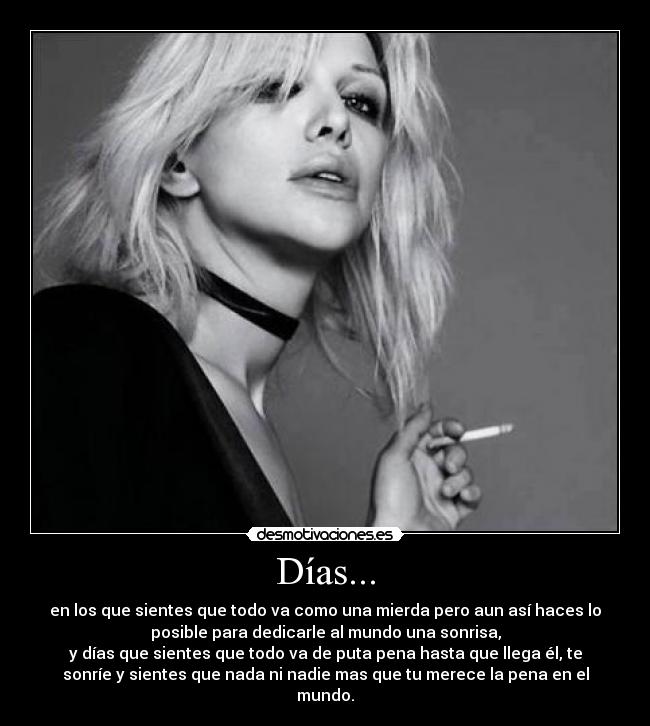 Días... - en los que sientes que todo va como una mierda pero aun así haces lo
posible para dedicarle al mundo una sonrisa,
y días que sientes que todo va de puta pena hasta que llega él, te
sonríe y sientes que nada ni nadie mas que tu merece la pena en el
mundo.