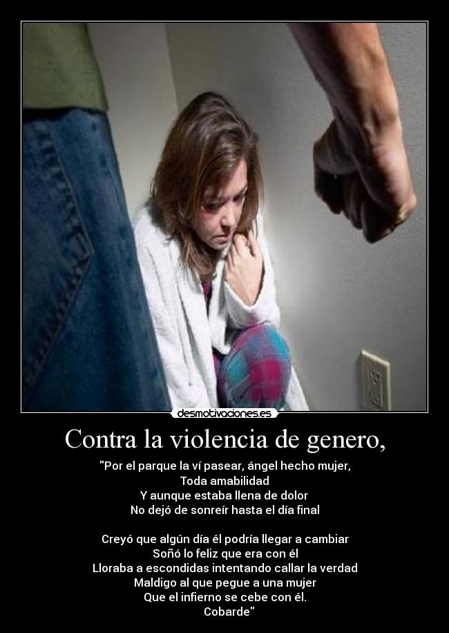 Contra la violencia de genero, - Por el parque la ví pasear, ángel hecho mujer,
Toda amabilidad
Y aunque estaba llena de dolor
No dejó de sonreír hasta el día final

Creyó que algún día él podría llegar a cambiar
Soñó lo feliz que era con él
Lloraba a escondidas intentando callar la verdad
Maldigo al que pegue a una mujer
Que el infierno se cebe con él.
   Cobarde