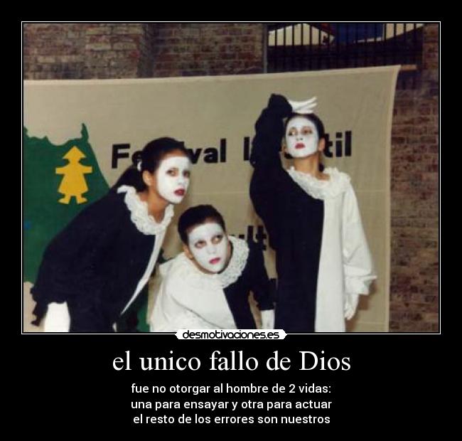 el unico fallo de Dios - fue no otorgar al hombre de 2 vidas:
una para ensayar y otra para actuar
el resto de los errores son nuestros