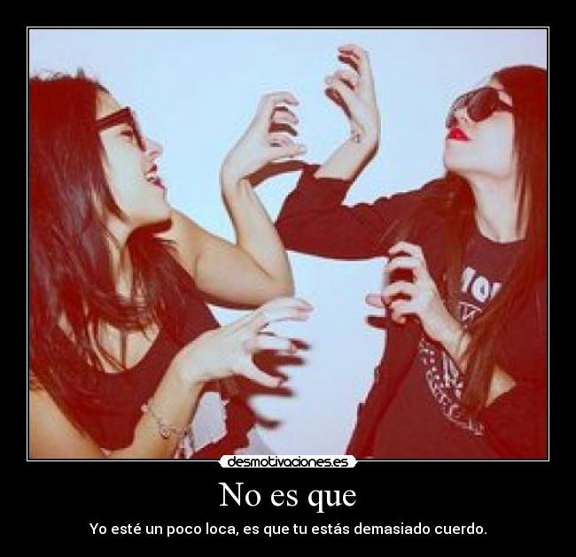 No es que - Yo esté un poco loca, es que tu estás demasiado cuerdo.
