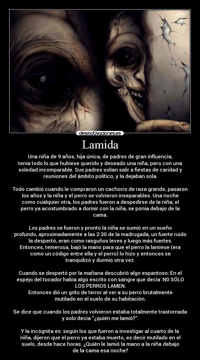 Lamida - Una niña de 9 años, hija única, de padres de gran influencia,
tenía todo lo que hubiese querido y deseado una niña, pero con una
soledad incomparable. Sus padres solían salir a fiestas de caridad y
reuniones del ámbito político, y la dejaban sola.

Todo cambió cuando le compraron un cachorro de raza grande, pasaron
los años y la niña y el perro se volvieron inseparables. Una noche
como cualquier otra, los padres fueron a despedirse de la niña; el
perro ya acostumbrado a dormir con la niña, se ponia debajo de la
cama.

Los padres se fueron y pronto la niña se sumió en un sueño
profundo, aproximadamente a las 2:30 de la madrugada, un fuerte ruido
la despertó, eran como rasguños leves y luego más fuertes.
Entonces, temerosa, bajó la mano para que el perro la lamiese (era
como un código entre ella y el perro) lo hizo y entonces se
tranquilizó y durmió otra vez.

Cuando se despertó por la mañana descubrió algo espantoso: En el
espejo del tocador había algo escrito con sangre que decía :N0 SÓLO
LOS PERROS LAMEN.
Entonces dió un grito de terror al ver a su perro brutalmente
mutilado en el suelo de su habitación.

Se dice que cuando los padres volvieron estaba totalmente trastornada
y solo decia ¿quién me lamió?.

Y la incógnita es: según los que fueron a investigar al cuarto de la
niña, dijeron que el perro ya estaba muerto, es decir mutilado en el
suelo, desde hace horas. ¿Quién le lamió la mano a la niña debajo
de la cama esa noche?