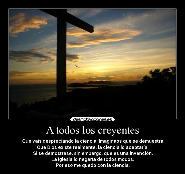 A todos los creyentes - Que vais despreciando la ciencia. Imaginaos que se demuestra
Que Dios existe realmente, la ciencia lo aceptaría.
Si se demostrase, sin embargo, que es una invención,
La Iglesia lo negaría de todos modos.
Por eso me quedo con la ciencia.