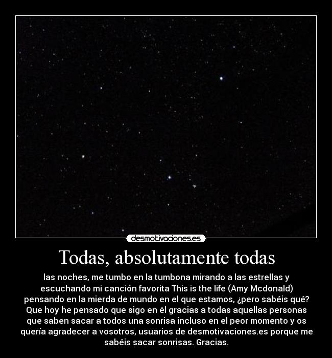 Todas, absolutamente todas - las noches, me tumbo en la tumbona mirando a las estrellas y
escuchando mi canción favorita This is the life (Amy Mcdonald)
pensando en la mierda de mundo en el que estamos, ¿pero sabéis qué?
Que hoy he pensado que sigo en él gracias a todas aquellas personas
que saben sacar a todos una sonrisa incluso en el peor momento y os
quería agradecer a vosotros, usuarios de desmotivaciones.es porque me
sabéis sacar sonrisas. Gracias.