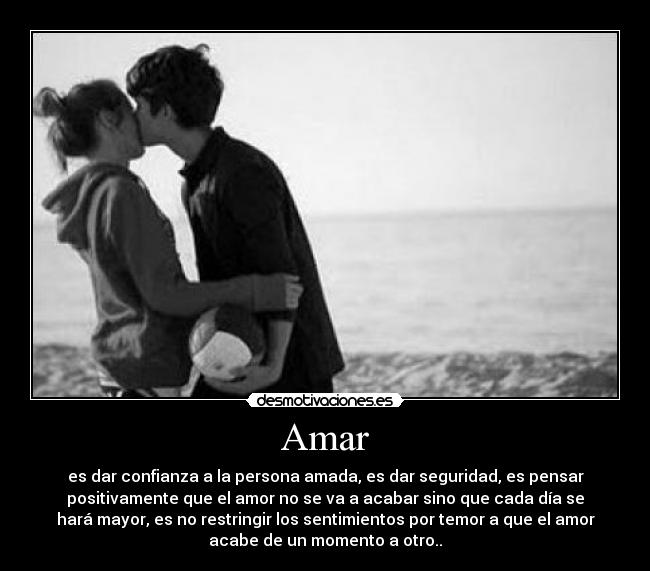 Amar - es dar confianza a la persona amada, es dar seguridad, es pensar
positivamente que el amor no se va a acabar sino que cada día se
hará mayor, es no restringir los sentimientos por temor a que el amor
acabe de un momento a otro..