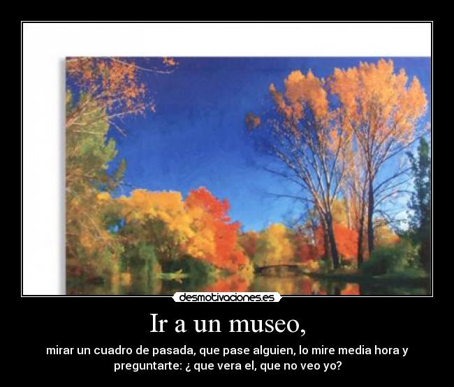 Ir a un museo, - mirar un cuadro de pasada, que pase alguien, lo mire media hora y
preguntarte: ¿ que vera el, que no veo yo?