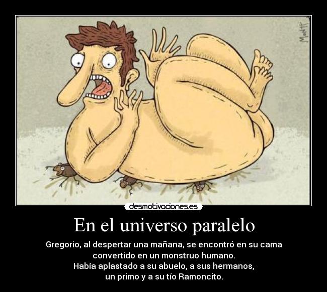 En el universo paralelo - Gregorio, al despertar una mañana, se encontró en su cama
convertido en un monstruo humano.
Había aplastado a su abuelo, a sus hermanos,
un primo y a su tío Ramoncito.