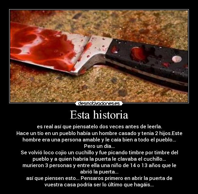 Esta historia - es real así que piensatelo dos veces antes de leerla.
Hace un tío en un pueblo había un hombre casado y tenia 2 hijos.Este
hombre era una persona amable y le caía bien a todo el pueblo...
Pero un día...
Se volvió loco cojio un cuchillo y fue picando timbre por timbre del
pueblo y a quien habría la puerta le clavaba el cuchillo...
murieron 3 personas y entre ella una niño de 14 o 13 años que le
abrió la puerta...
así que piensen esto... Pensaros primero en abrir la puerta de
vuestra casa podría ser lo último que hagáis...