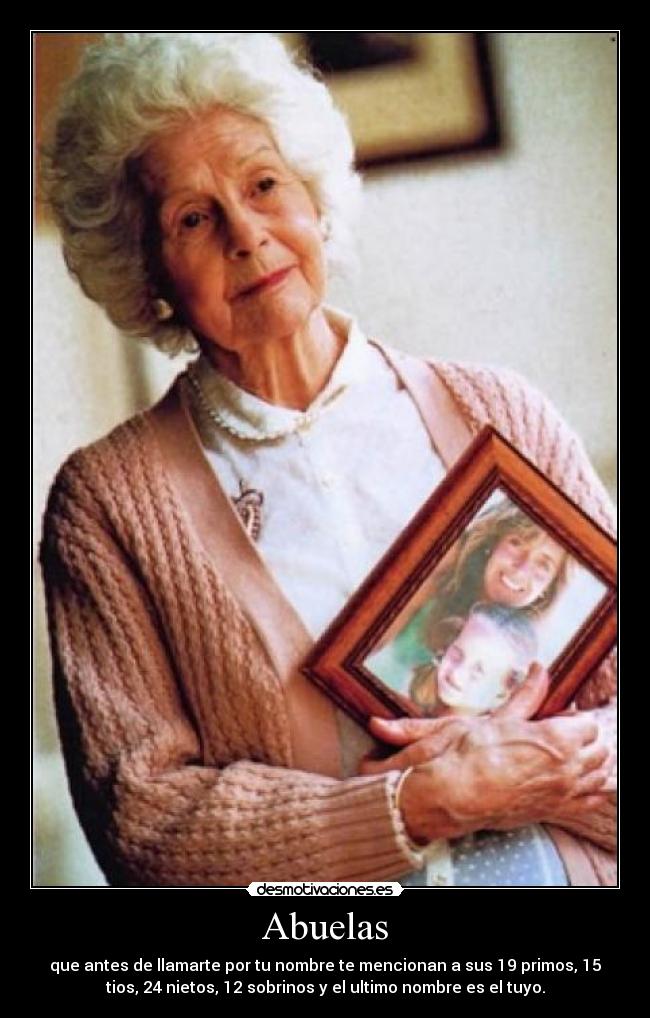 Abuelas - que antes de llamarte por tu nombre te mencionan a sus 19 primos, 15
tios, 24 nietos, 12 sobrinos y el ultimo nombre es el tuyo.
