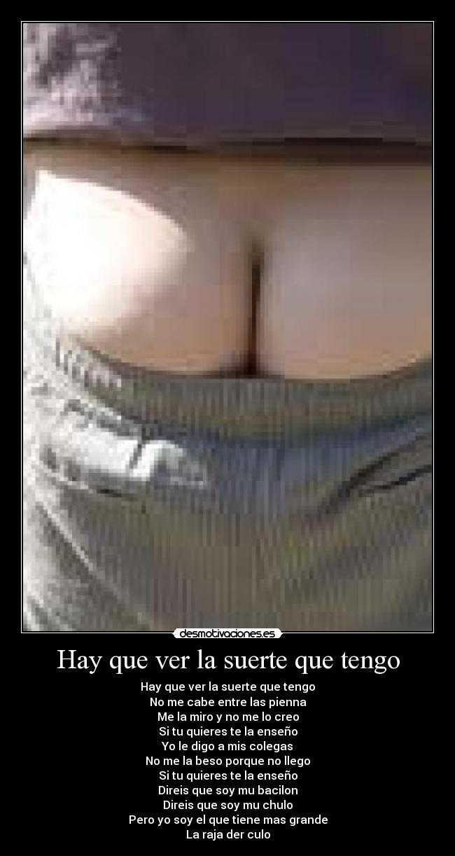 Hay que ver la suerte que tengo - Hay que ver la suerte que tengo
No me cabe entre las pienna
Me la miro y no me lo creo
Si tu quieres te la enseño
Yo le digo a mis colegas
No me la beso porque no llego
Si tu quieres te la enseño
Direis que soy mu bacilon
Direis que soy mu chulo
Pero yo soy el que tiene mas grande
La raja der culo