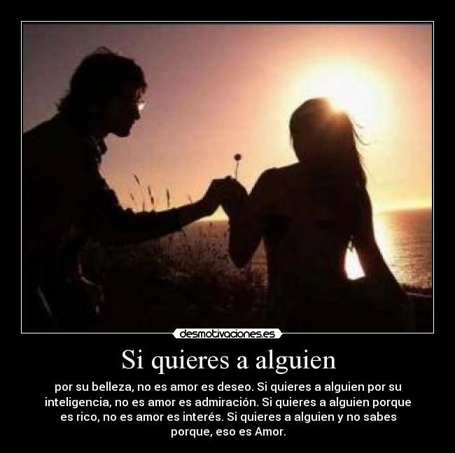 Si quieres a alguien - por su belleza, no es amor es deseo. Si quieres a alguien por su
inteligencia, no es amor es admiración. Si quieres a alguien porque
es rico, no es amor es interés. Si quieres a alguien y no sabes
porque, eso es Amor.