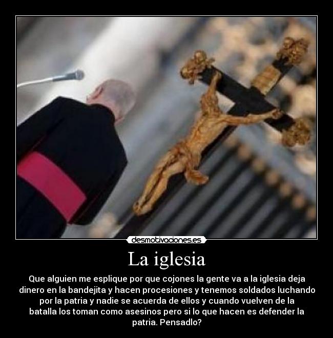 La iglesia - Que alguien me esplique por que cojones la gente va a la iglesia deja
dinero en la bandejita y hacen procesiones y tenemos soldados luchando
por la patria y nadie se acuerda de ellos y cuando vuelven de la
batalla los toman como asesinos pero si lo que hacen es defender la
patria. Pensadlo?