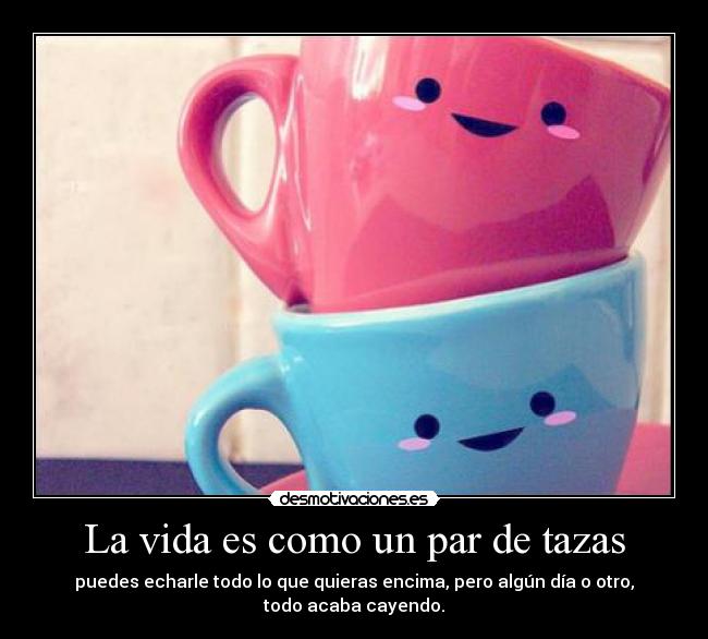 La vida es como un par de tazas - puedes echarle todo lo que quieras encima, pero algún día o otro, todo acaba cayendo.