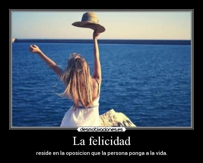 La felicidad - reside en la oposicion que la persona ponga a la vida.