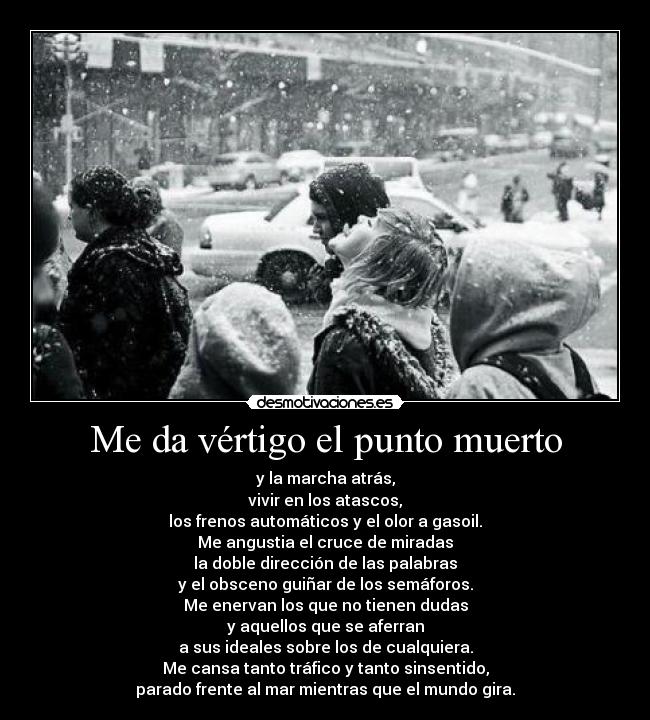 Me da vértigo el punto muerto - y la marcha atrás,
vivir en los atascos,
los frenos automáticos y el olor a gasoil.
Me angustia el cruce de miradas
la doble dirección de las palabras
y el obsceno guiñar de los semáforos.
Me enervan los que no tienen dudas
y aquellos que se aferran
a sus ideales sobre los de cualquiera.
Me cansa tanto tráfico y tanto sinsentido,
parado frente al mar mientras que el mundo gira.