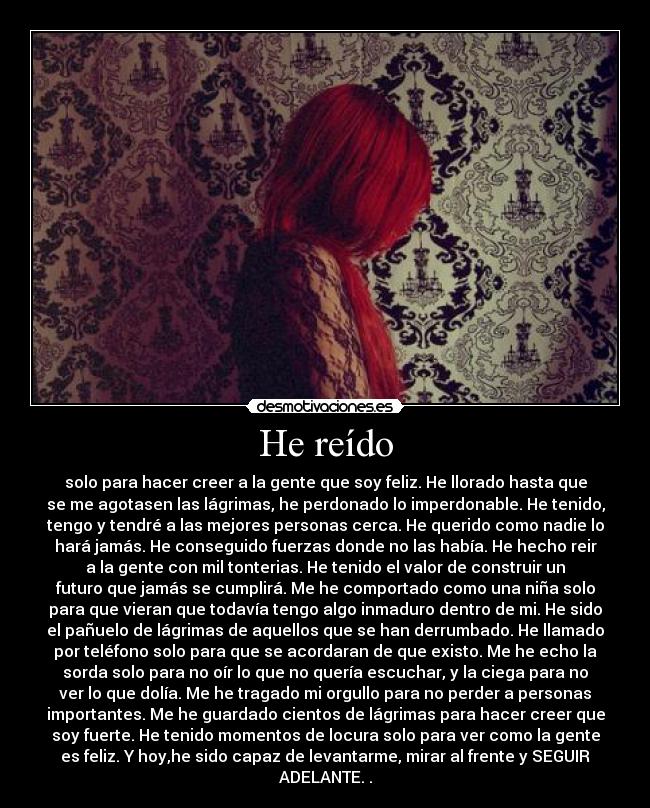 He reído - solo para hacer creer a la gente que soy feliz. He llorado hasta que
se me agotasen las lágrimas, he perdonado lo imperdonable. He tenido,
tengo y tendré a las mejores personas cerca. He querido como nadie lo
hará jamás. He conseguido fuerzas donde no las había. He hecho reir
a la gente con mil tonterias. He tenido el valor de construir un
futuro que jamás se cumplirá. Me he comportado como una niña solo
para que vieran que todavía tengo algo inmaduro dentro de mi. He sido
el pañuelo de lágrimas de aquellos que se han derrumbado. He llamado
por teléfono solo para que se acordaran de que existo. Me he echo la
sorda solo para no oír lo que no quería escuchar, y la ciega para no
ver lo que dolía. Me he tragado mi orgullo para no perder a personas
importantes. Me he guardado cientos de lágrimas para hacer creer que
soy fuerte. He tenido momentos de locura solo para ver como la gente
es feliz. Y hoy,he sido capaz de levantarme, mirar al frente y SEGUIR
ADELANTE. .