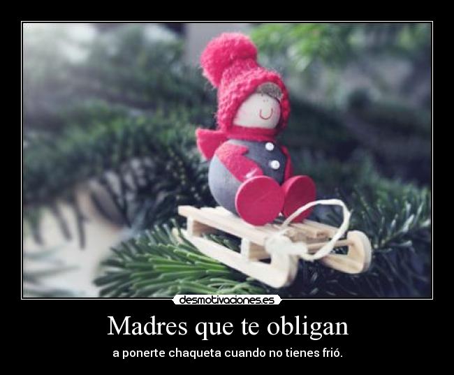 Madres que te obligan - a ponerte chaqueta cuando no tienes frió.