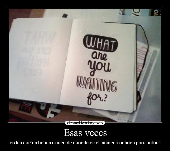 Esas veces - en los que no tienes ni idea de cuando es el momento idóneo para actuar.