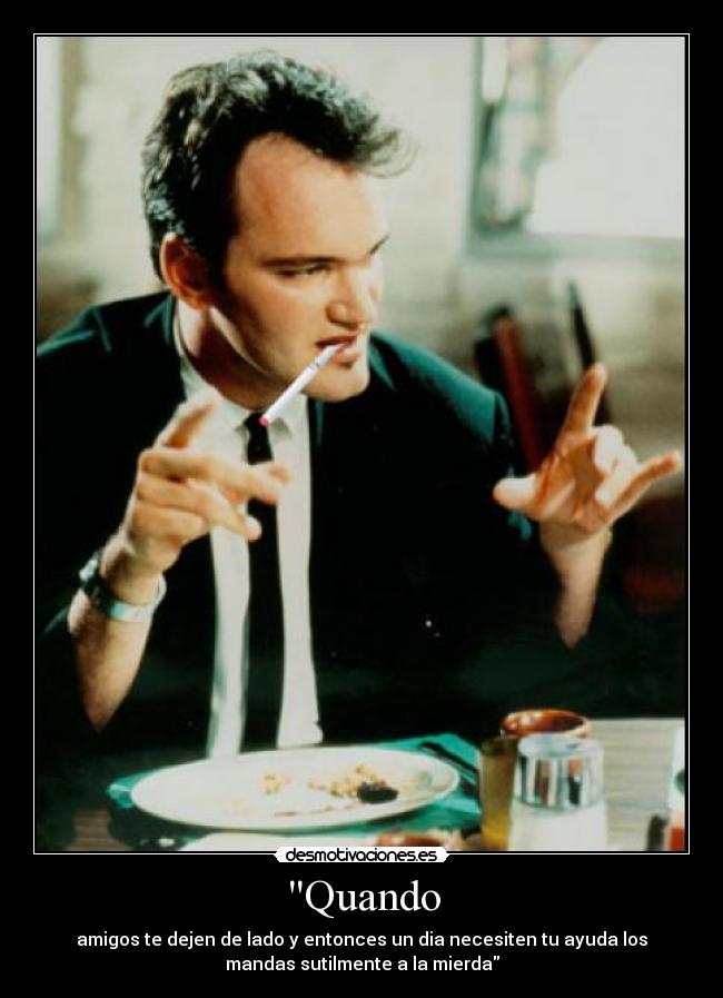 Quando - amigos te dejen de lado y entonces un dia necesiten tu ayuda los
mandas sutilmente a la mierda