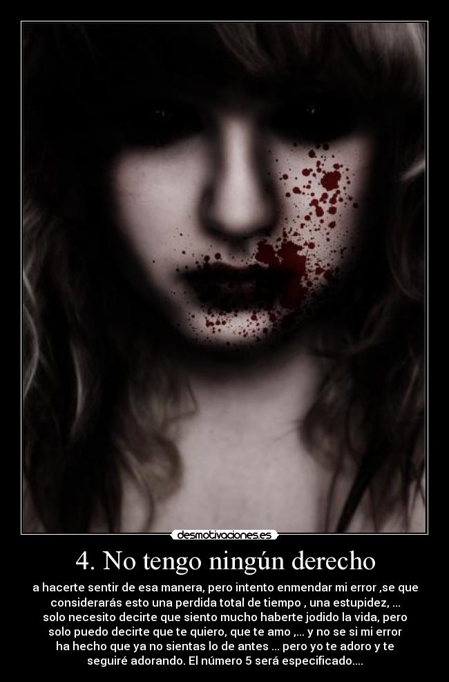 4. No tengo ningún derecho - a hacerte sentir de esa manera, pero intento enmendar mi error ,se que
considerarás esto una perdida total de tiempo , una estupidez, ...
solo necesito decirte que siento mucho haberte jodido la vida, pero
solo puedo decirte que te quiero, que te amo ,... y no se si mi error
ha hecho que ya no sientas lo de antes ... pero yo te adoro y te
seguiré adorando. El número 5 será especificado....